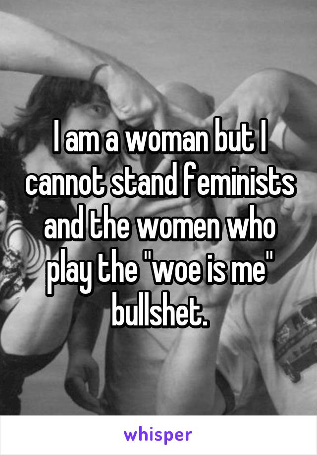 I am a woman but I cannot stand feminists and the women who play the "woe is me" bullshet.