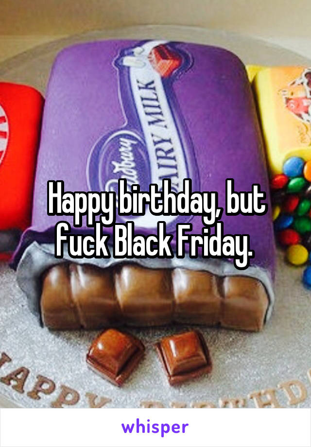 Happy birthday, but fuck Black Friday. 