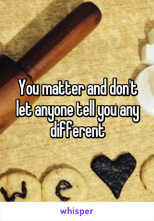 You matter and don't let anyone tell you any different