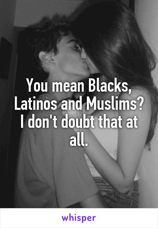 You mean Blacks, Latinos and Muslims?
I don't doubt that at all.