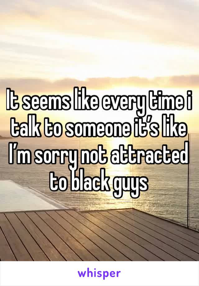 It seems like every time i talk to someone it’s like I’m sorry not attracted to black guys 