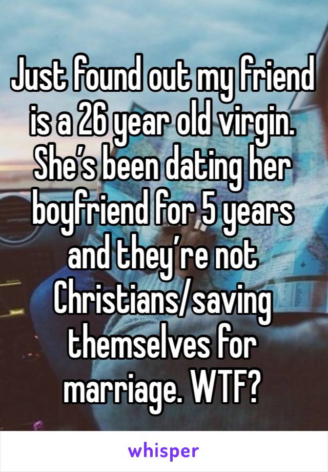 Just found out my friend is a 26 year old virgin. She’s been dating her boyfriend for 5 years and they’re not Christians/saving themselves for marriage. WTF?