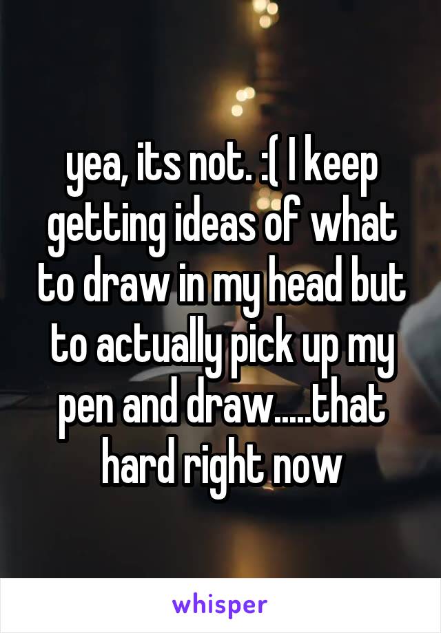 yea, its not. :( I keep getting ideas of what to draw in my head but to actually pick up my pen and draw.....that hard right now