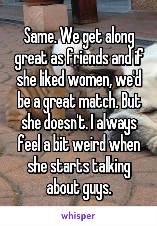 Same. We get along great as friends and if she liked women, we'd be a great match. But she doesn't. I always feel a bit weird when she starts talking about guys.