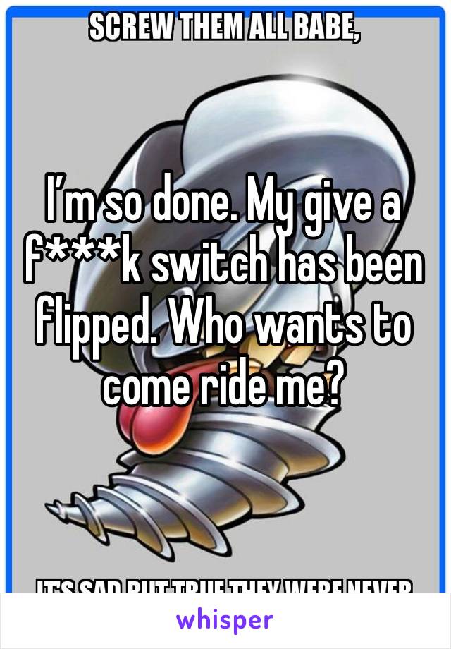 I’m so done. My give a f***k switch has been flipped. Who wants to come ride me?