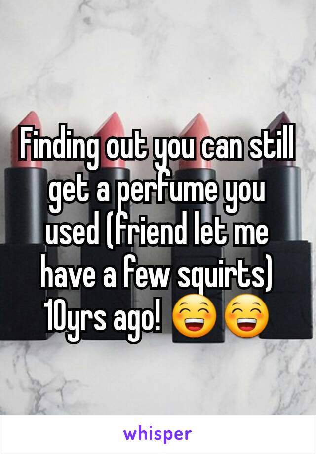 Finding out you can still get a perfume you used (friend let me have a few squirts) 10yrs ago! 😁😁