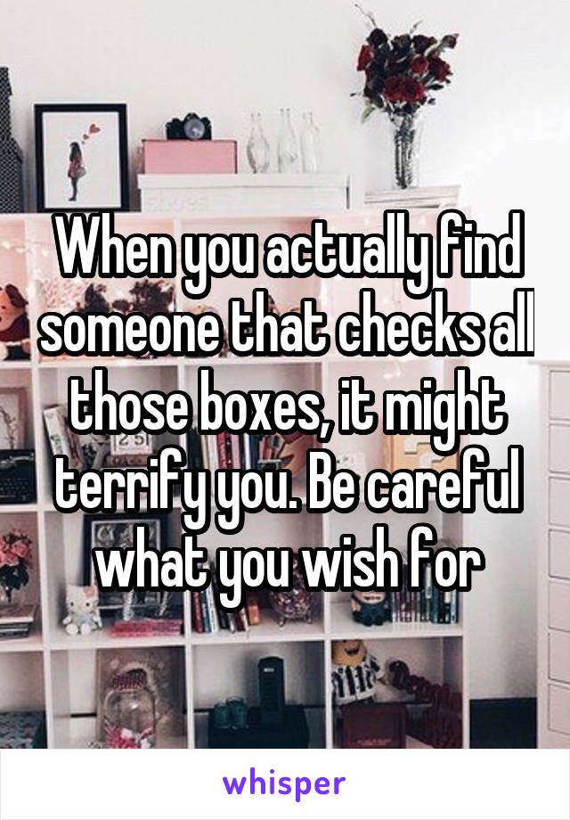 When you actually find someone that checks all those boxes, it might terrify you. Be careful what you wish for