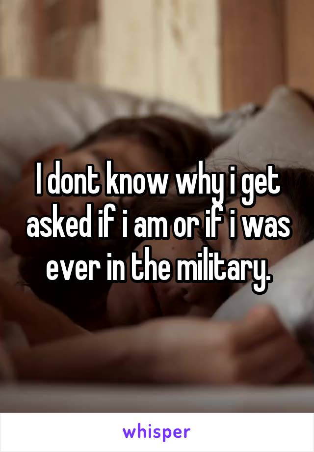 I dont know why i get asked if i am or if i was ever in the military.