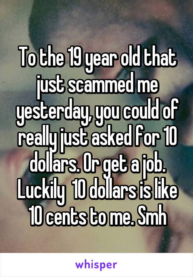 To the 19 year old that just scammed me yesterday, you could of really just asked for 10 dollars. Or get a job. Luckily  10 dollars is like 10 cents to me. Smh