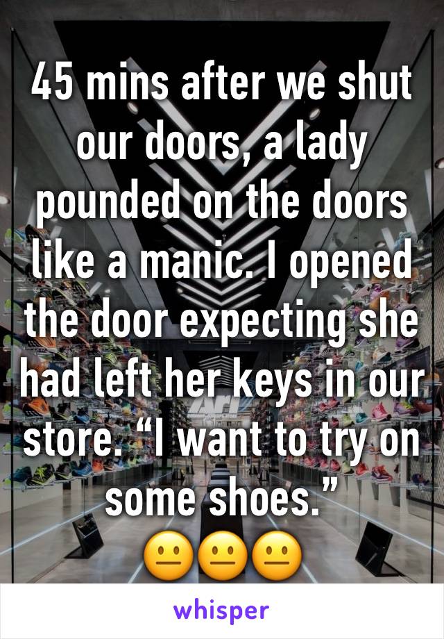 45 mins after we shut our doors, a lady pounded on the doors like a manic. I opened the door expecting she had left her keys in our store. “I want to try on some shoes.”
😐😐😐