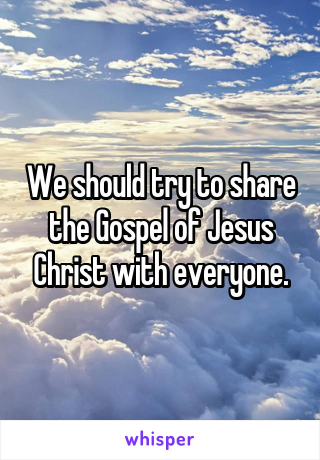 We should try to share the Gospel of Jesus Christ with everyone.