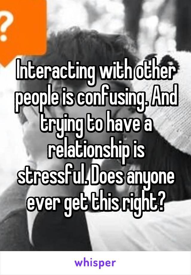 Interacting with other people is confusing. And trying to have a relationship is stressful. Does anyone ever get this right?