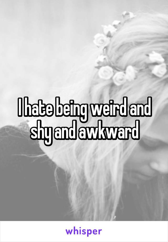 I hate being weird and shy and awkward