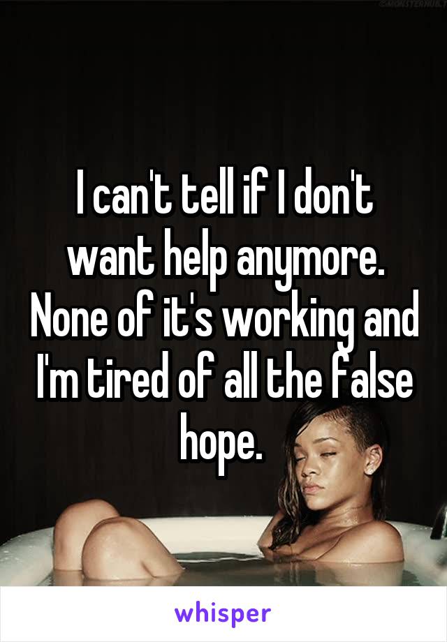 I can't tell if I don't want help anymore. None of it's working and I'm tired of all the false hope. 