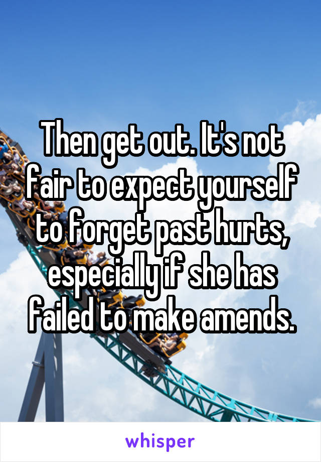 Then get out. It's not fair to expect yourself to forget past hurts, especially if she has failed to make amends.