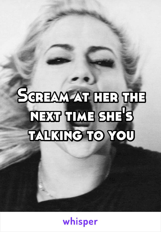 Scream at her the next time she's talking to you