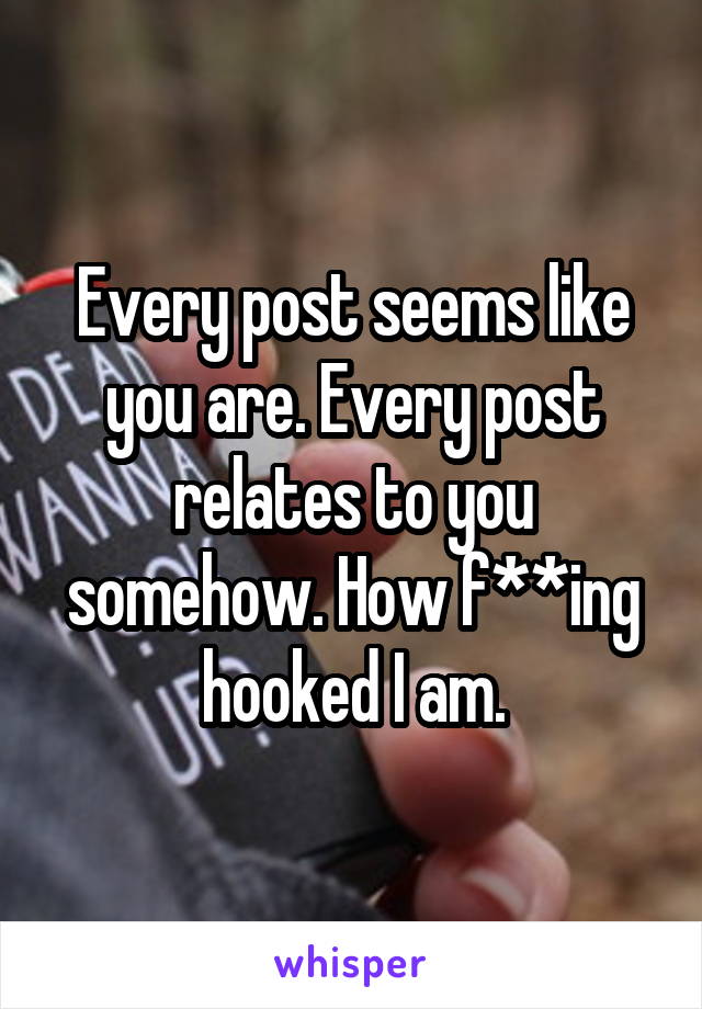 Every post seems like you are. Every post relates to you somehow. How f**ing hooked I am.