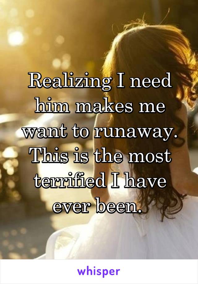 Realizing I need him makes me want to runaway. This is the most terrified I have ever been. 