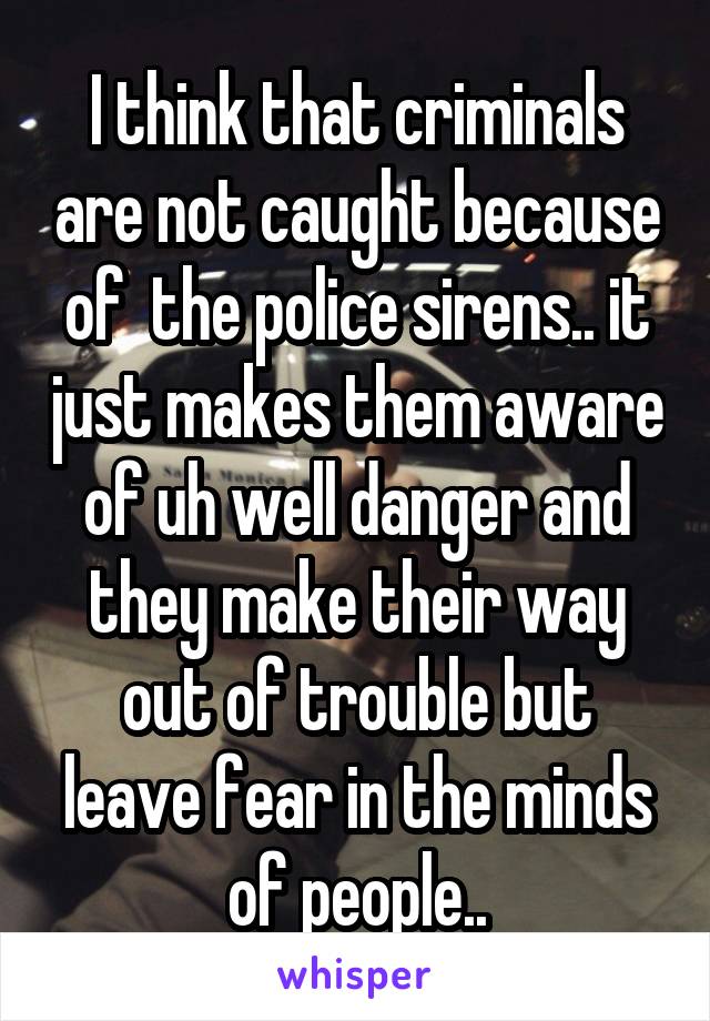 I think that criminals are not caught because of  the police sirens.. it just makes them aware of uh well danger and they make their way out of trouble but leave fear in the minds of people..