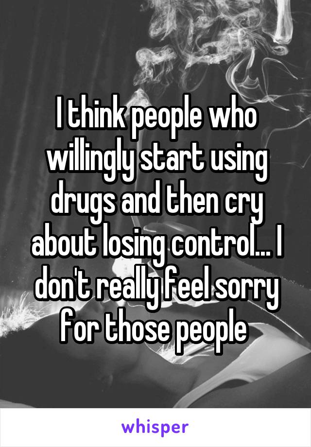 I think people who willingly start using drugs and then cry about losing control... I don't really feel sorry for those people 