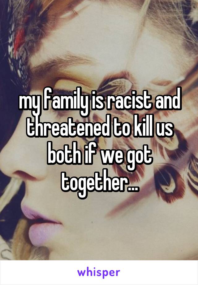 my family is racist and threatened to kill us both if we got together...