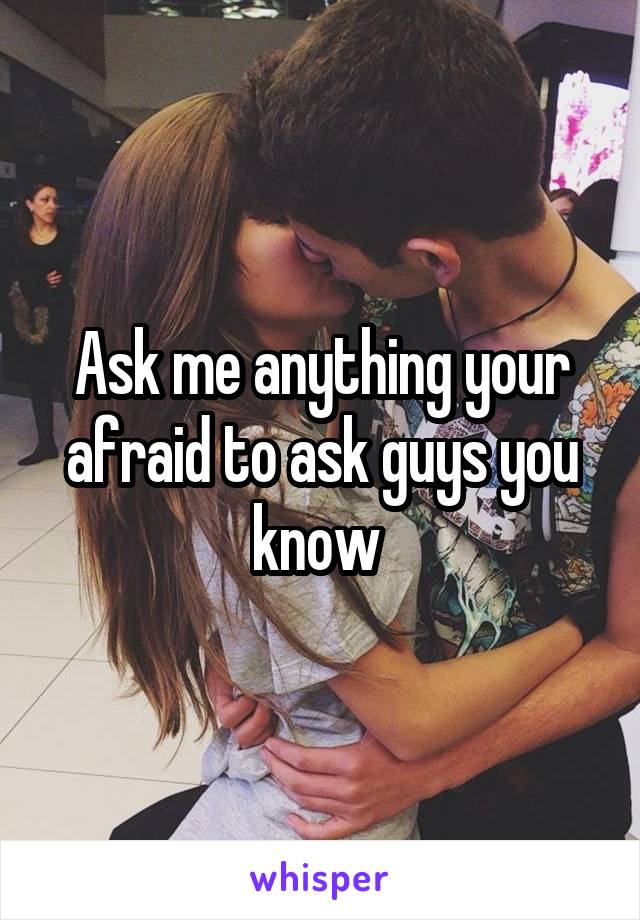 Ask me anything your afraid to ask guys you know 