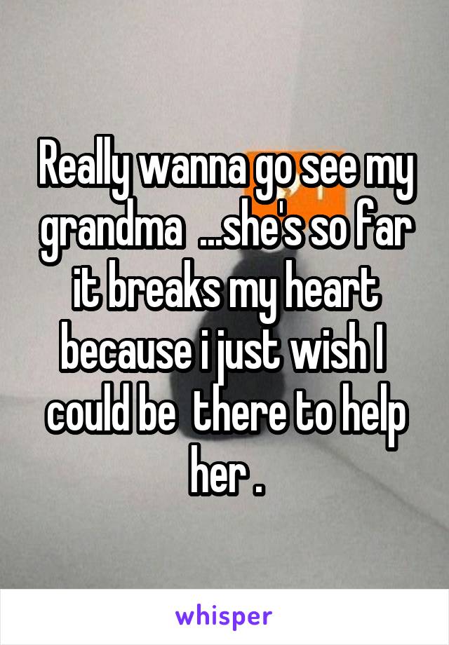 Really wanna go see my grandma  ...she's so far it breaks my heart because i just wish I  could be  there to help her .