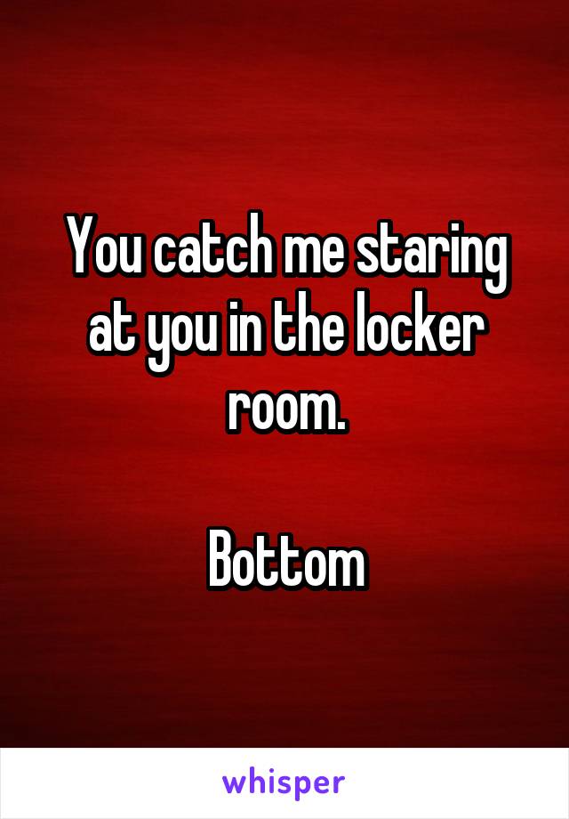 You catch me staring at you in the locker room.

Bottom