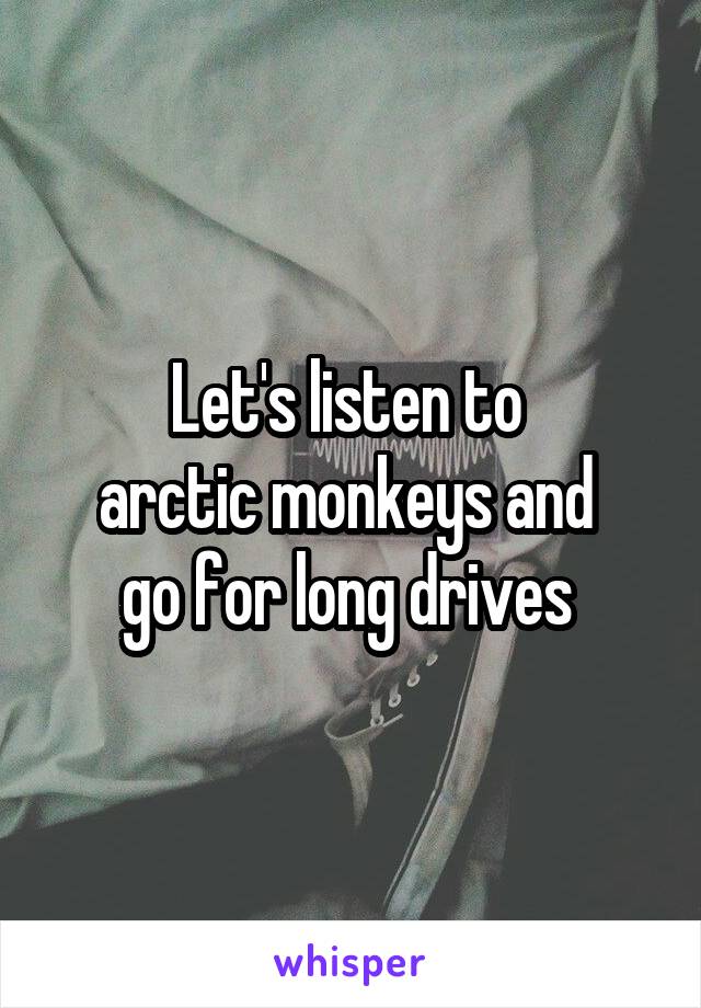 Let's listen to 
arctic monkeys and 
go for long drives 