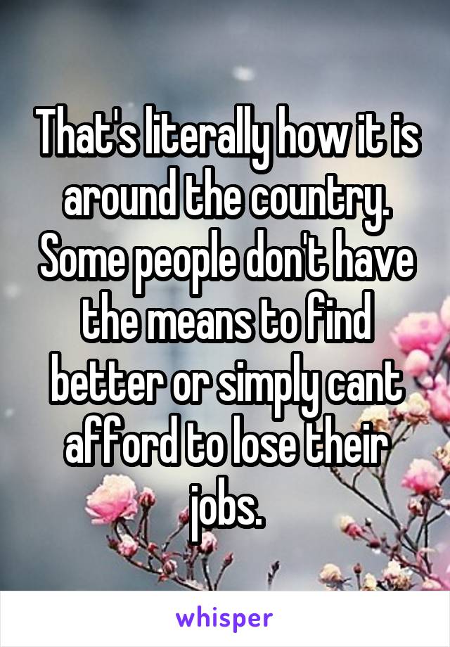 That's literally how it is around the country. Some people don't have the means to find better or simply cant afford to lose their jobs.