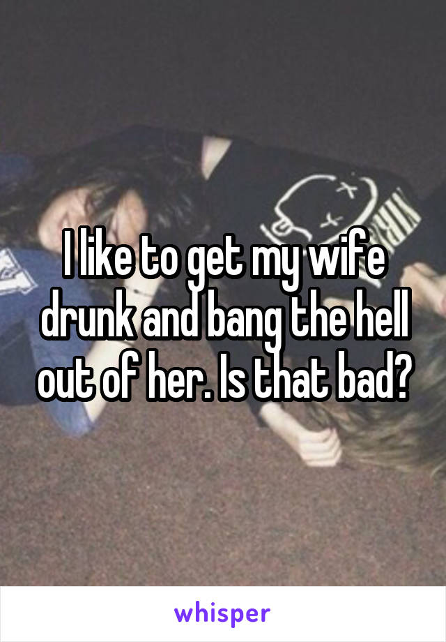 I like to get my wife drunk and bang the hell out of her. Is that bad?