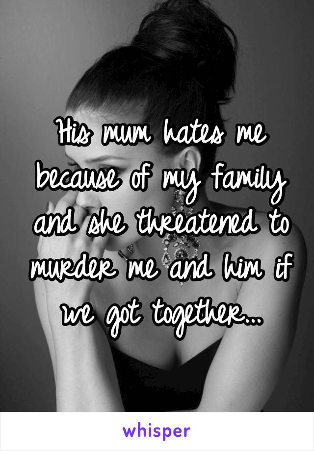 His mum hates me because of my family and she threatened to murder me and him if we got together...