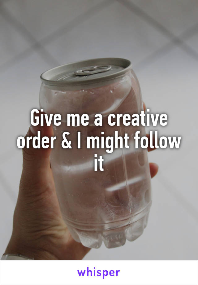 Give me a creative order & I might follow it