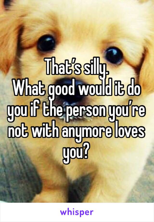 That’s silly. 
What good would it do you if the person you’re not with anymore loves you?