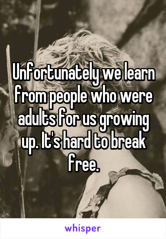 Unfortunately we learn from people who were adults for us growing up. It's hard to break free.