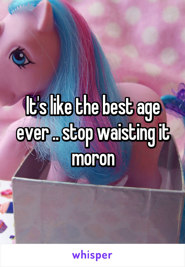 It's like the best age ever .. stop waisting it moron