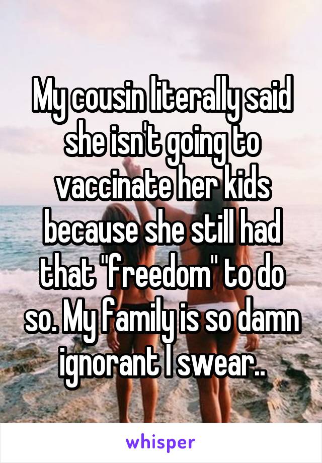 My cousin literally said she isn't going to vaccinate her kids because she still had that "freedom" to do so. My family is so damn ignorant I swear..