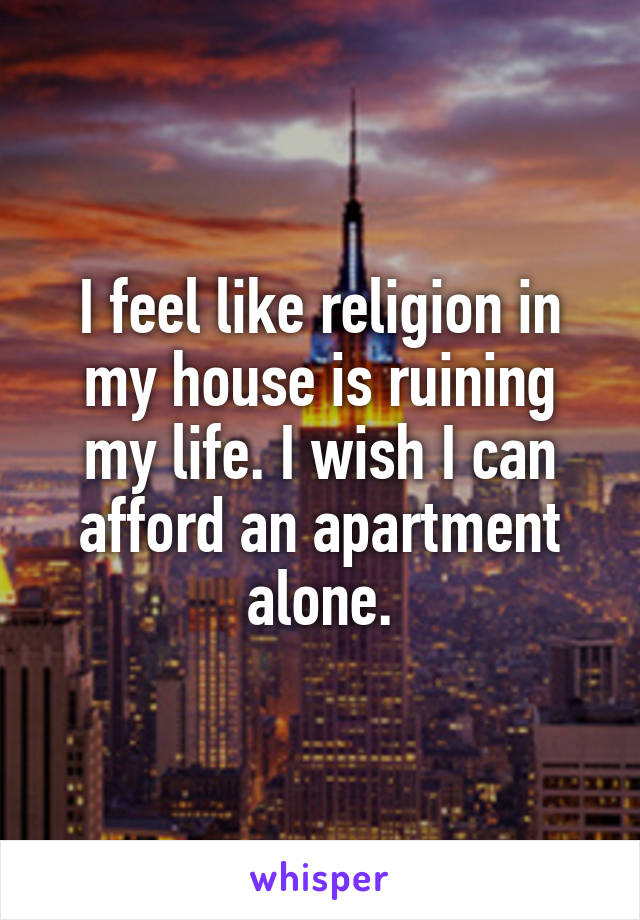 I feel like religion in my house is ruining my life. I wish I can afford an apartment alone.