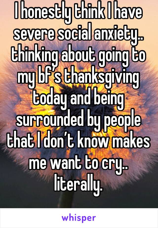 I honestly think I have severe social anxiety.. thinking about going to my bf’s thanksgiving today and being surrounded by people that I don’t know makes me want to cry.. literally. 