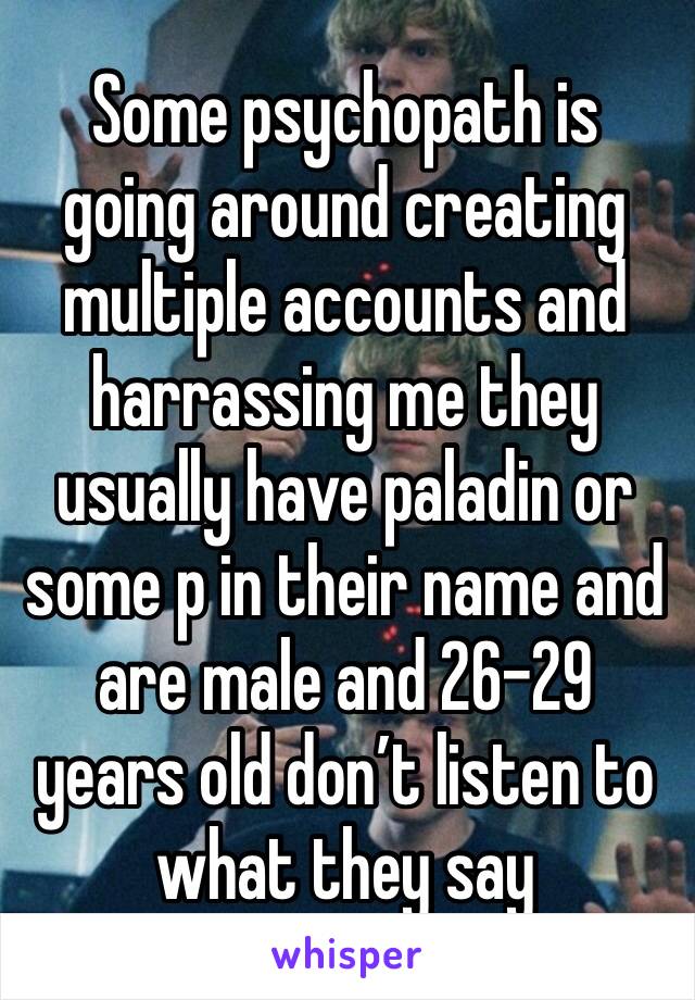 Some psychopath is going around creating multiple accounts and harrassing me they usually have paladin or some p in their name and are male and 26-29 years old don’t listen to what they say