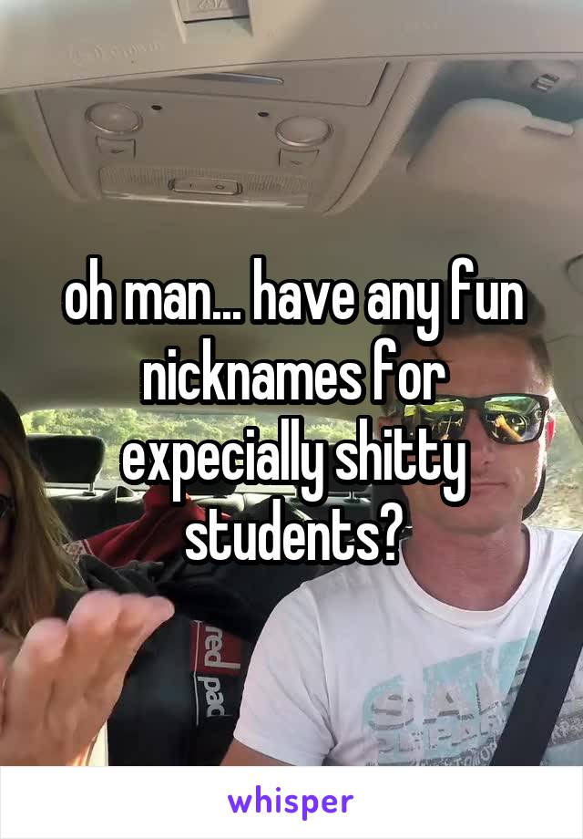 oh man... have any fun nicknames for expecially shitty students?