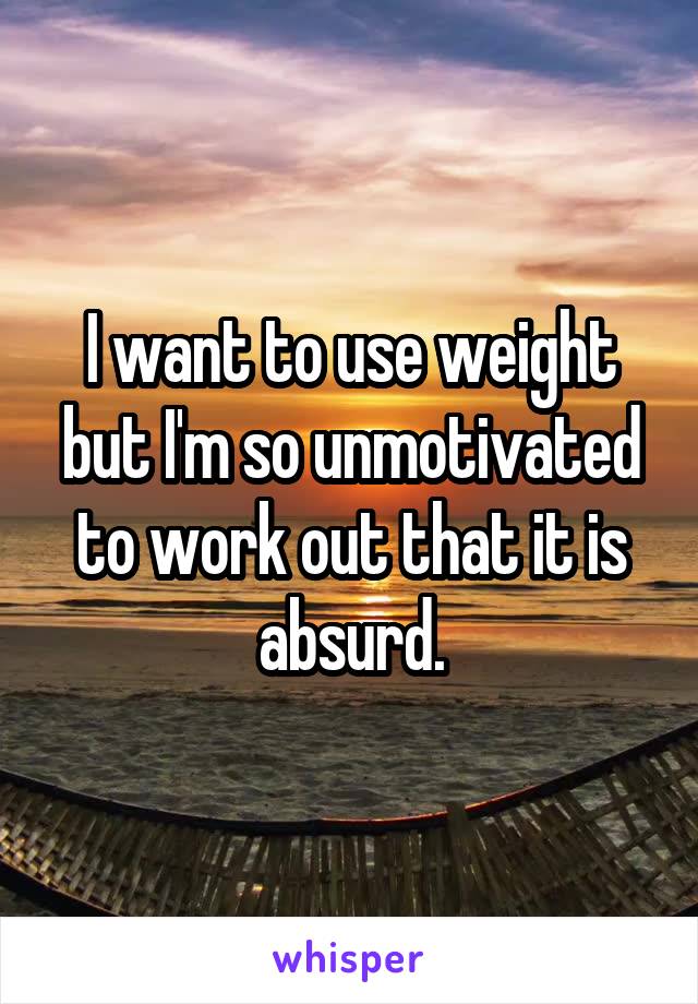 I want to use weight but I'm so unmotivated to work out that it is absurd.