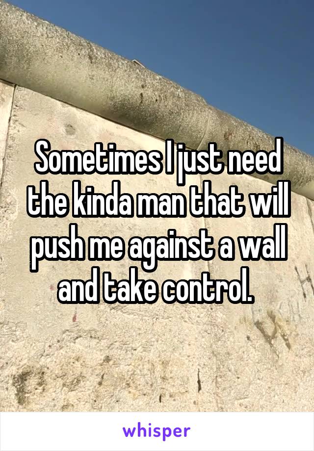 Sometimes I just need the kinda man that will push me against a wall and take control. 