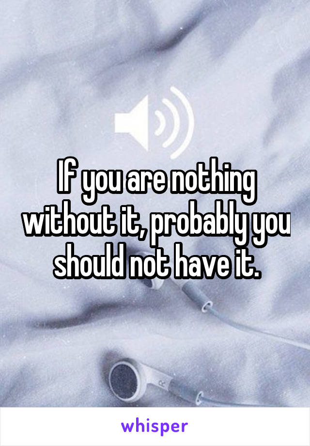 If you are nothing without it, probably you should not have it.