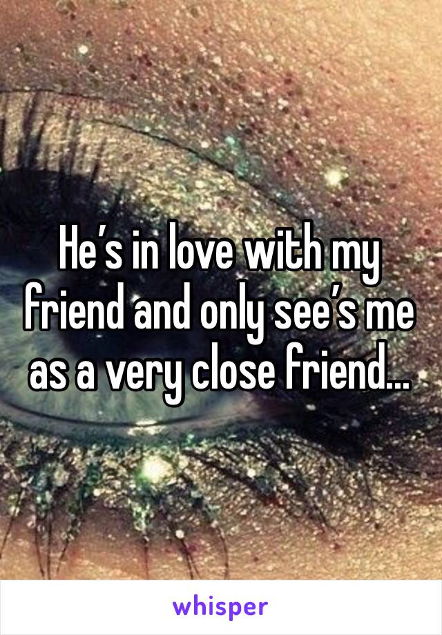 He’s in love with my friend and only see’s me as a very close friend...