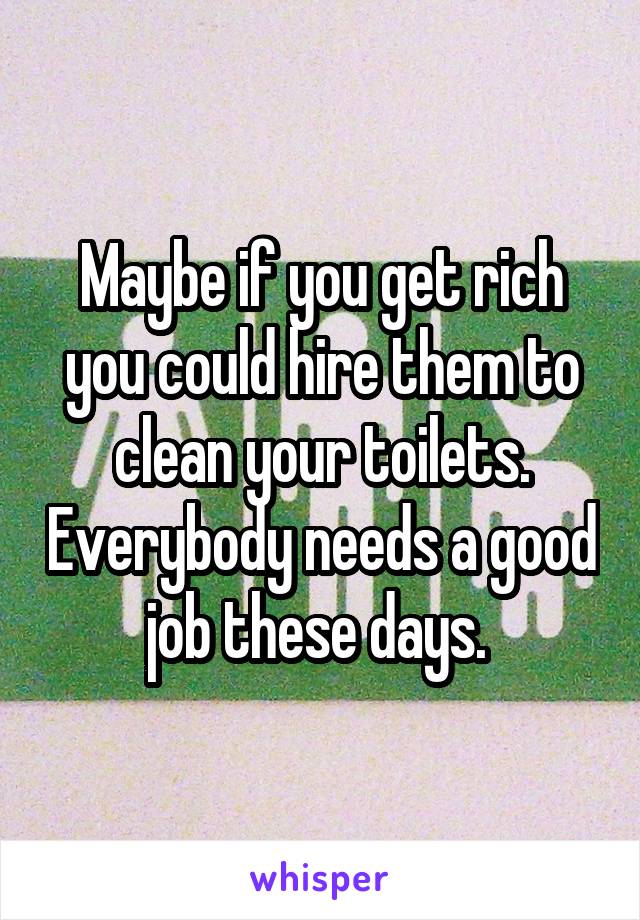 Maybe if you get rich you could hire them to clean your toilets. Everybody needs a good job these days. 