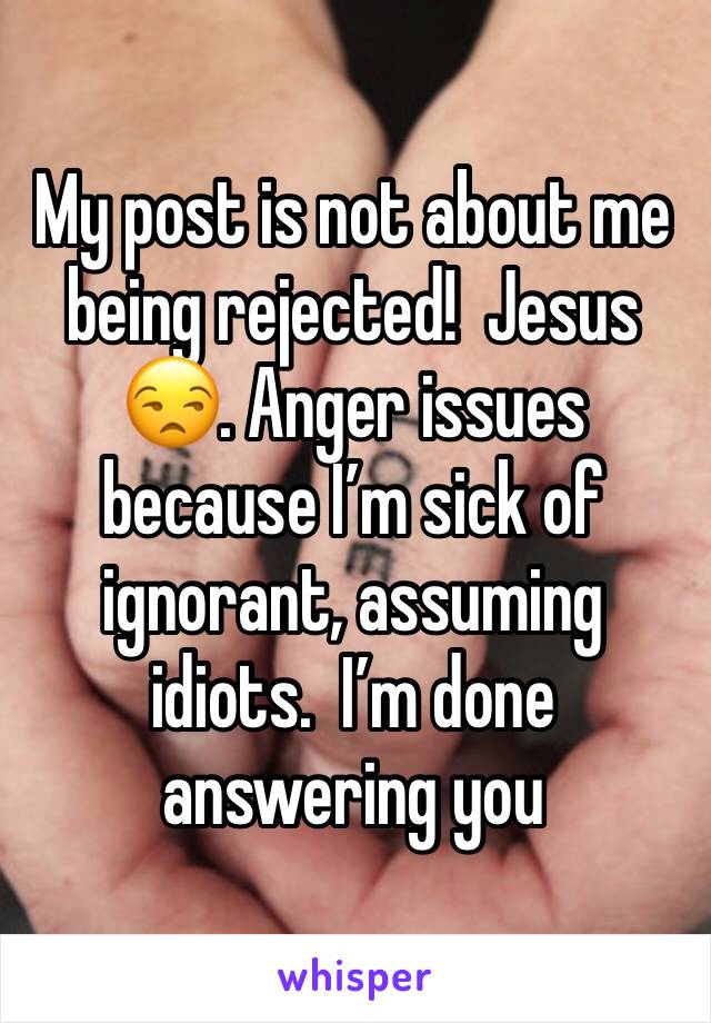 My post is not about me being rejected!  Jesus 😒. Anger issues because I’m sick of ignorant, assuming idiots.  I’m done answering you