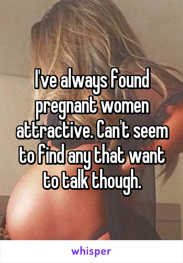 I've always found pregnant women attractive. Can't seem to find any that want to talk though.