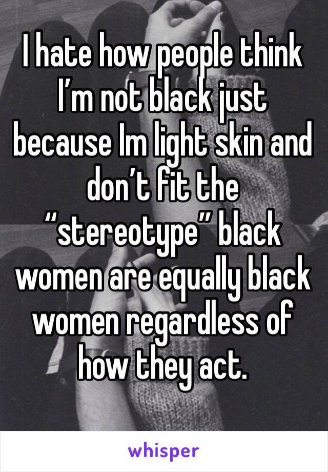 I hate how people think I’m not black just because Im light skin and don’t fit the “stereotype” black women are equally black women regardless of how they act.