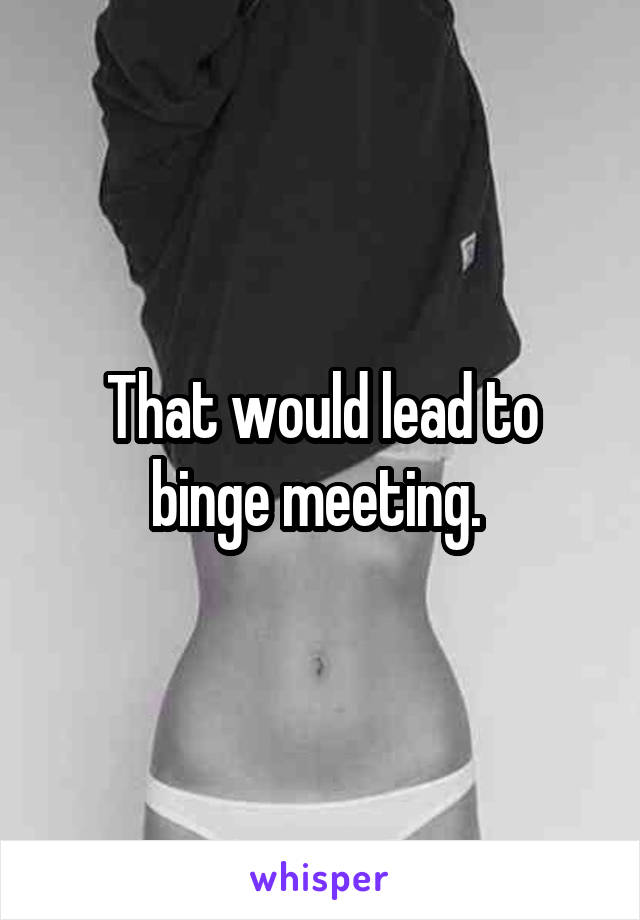 That would lead to binge meeting. 